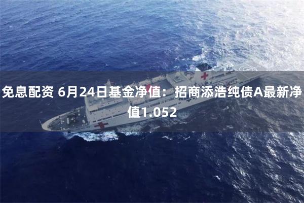 免息配资 6月24日基金净值：招商添浩纯债A最新净值1.052