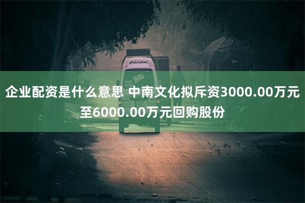 企业配资是什么意思 中南文化拟斥资3000.00万元至6000.00万元回购股份