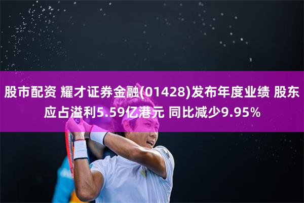 股市配资 耀才证券金融(01428)发布年度业绩 股东应占溢利5.59亿港元 同比减少9.95%