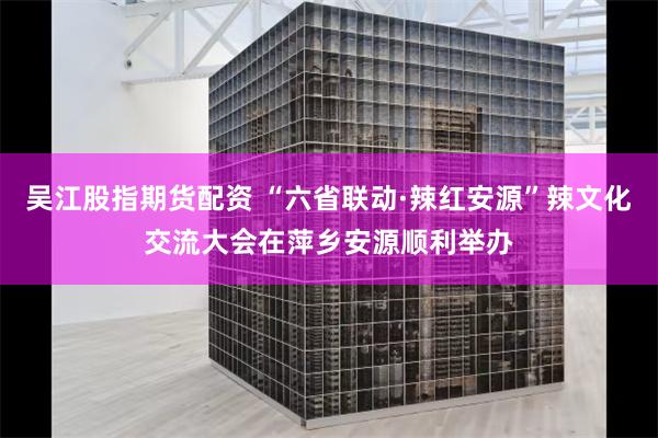 吴江股指期货配资 “六省联动·辣红安源”辣文化交流大会在萍乡安源顺利举办