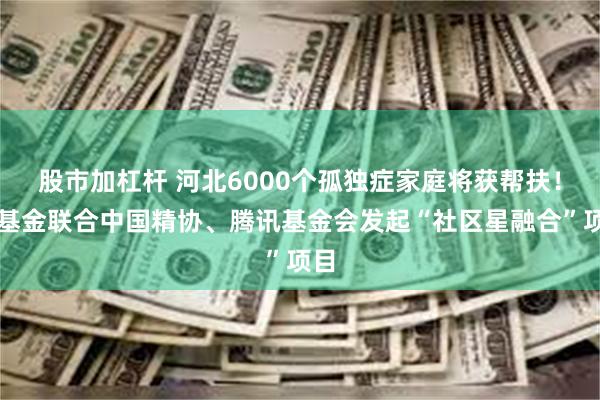 股市加杠杆 河北6000个孤独症家庭将获帮扶！壹基金联合中国精协、腾讯基金会发起“社区星融合”项目