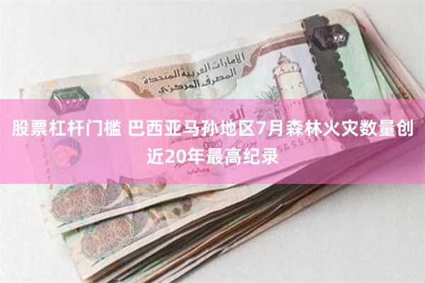 股票杠杆门槛 巴西亚马孙地区7月森林火灾数量创近20年最高纪录