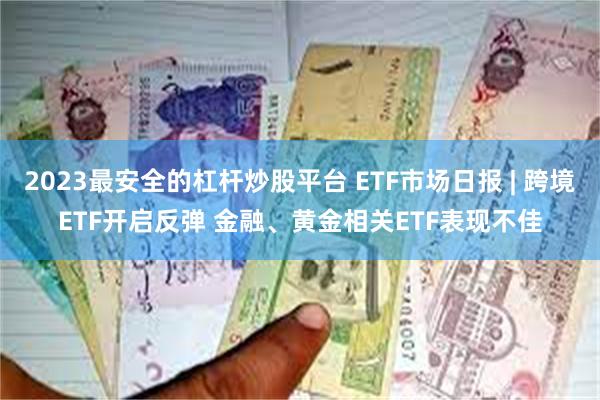 2023最安全的杠杆炒股平台 ETF市场日报 | 跨境ETF开启反弹 金融、黄金相关ETF表现不佳