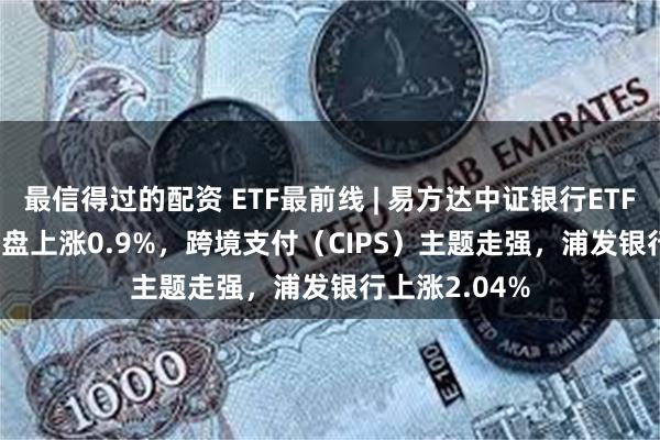 最信得过的配资 ETF最前线 | 易方达中证银行ETF(516310)早盘上涨0.9%，跨境支付（CIPS）主题走强，浦发银行上涨2.04%