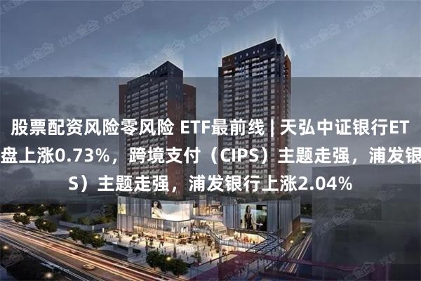 股票配资风险零风险 ETF最前线 | 天弘中证银行ETF(515290)早盘上涨0.73%，跨境支付（CIPS）主题走强，浦发银行上涨2.04%