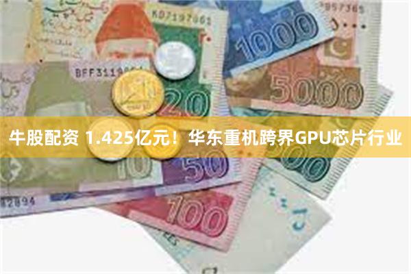 牛股配资 1.425亿元！华东重机跨界GPU芯片行业