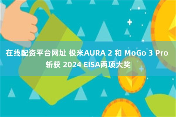 在线配资平台网址 极米AURA 2 和 MoGo 3 Pro 斩获 2024 EISA两项大奖