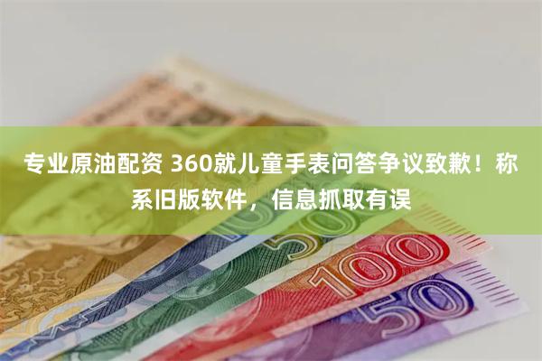 专业原油配资 360就儿童手表问答争议致歉！称系旧版软件，信息抓取有误