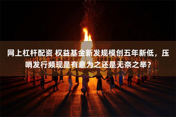 网上杠杆配资 权益基金新发规模创五年新低，压哨发行频现是有意为之还是无奈之举？