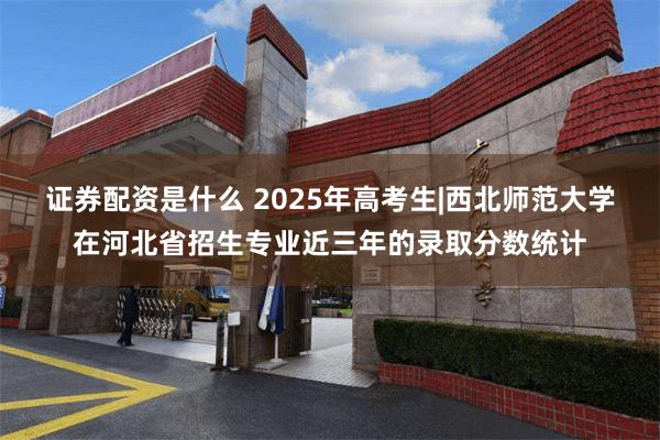 证券配资是什么 2025年高考生|西北师范大学在河北省招生专业近三年的录取分数统计