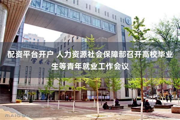 配资平台开户 人力资源社会保障部召开高校毕业生等青年就业工作会议