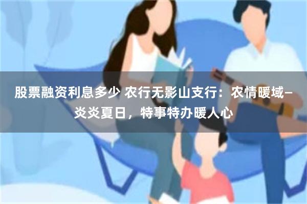 股票融资利息多少 农行无影山支行：农情暖域—炎炎夏日，特事特办暖人心