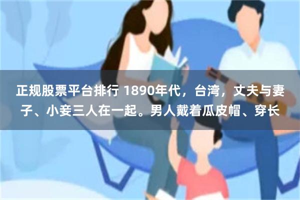 正规股票平台排行 1890年代，台湾，丈夫与妻子、小妾三人在一起。男人戴着瓜皮帽、穿长