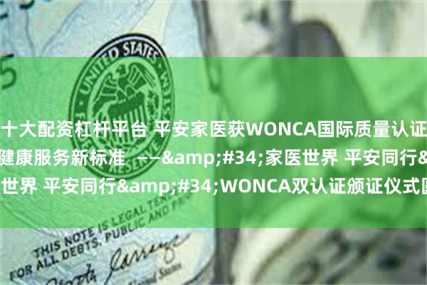 十大配资杠杆平台 平安家医获WONCA国际质量认证，塑造互联网医疗健康服务新标准  ——&#34;家医世界 平安同行&#34;WONCA双认证颁证仪式圆满落幕