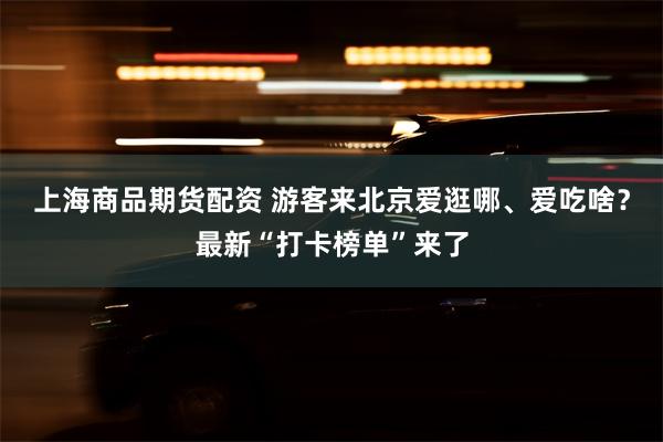 上海商品期货配资 游客来北京爱逛哪、爱吃啥？最新“打卡榜单”来了