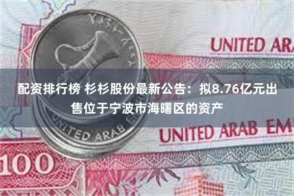 配资排行榜 杉杉股份最新公告：拟8.76亿元出售位于宁波市海曙区的资产