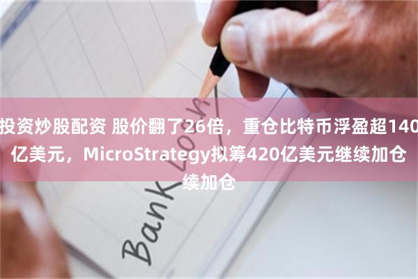 投资炒股配资 股价翻了26倍，重仓比特币浮盈超140亿美元，MicroStrategy拟筹420亿美元继续加仓