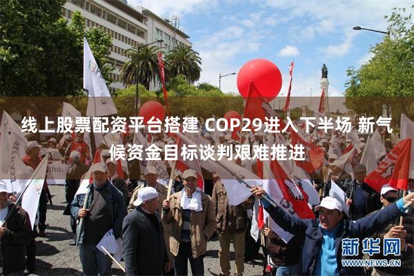 线上股票配资平台搭建 COP29进入下半场 新气候资金目标谈判艰难推进