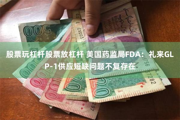 股票玩杠杆股票放杠杆 美国药监局FDA：礼来GLP-1供应短缺问题不复存在