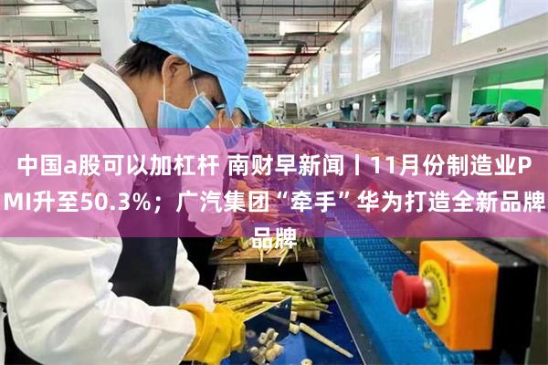 中国a股可以加杠杆 南财早新闻丨11月份制造业PMI升至50.3%；广汽集团“牵手”华为打造全新品牌