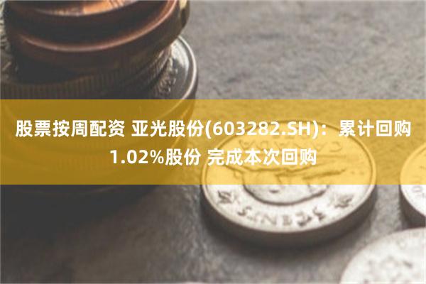 股票按周配资 亚光股份(603282.SH)：累计回购1.02%股份 完成本次回购