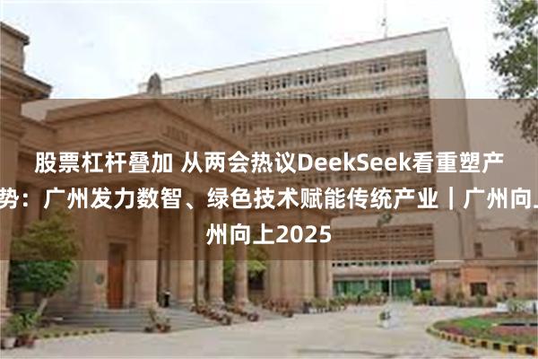 股票杠杆叠加 从两会热议DeekSeek看重塑产业新优势：广州发力数智、绿色技术赋能传统产业｜广州向上2025