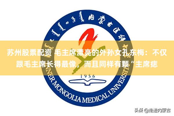 苏州股票配资 毛主席漂亮的外孙女孔东梅：不仅跟毛主席长得最像，而且同样有颗“主席痣