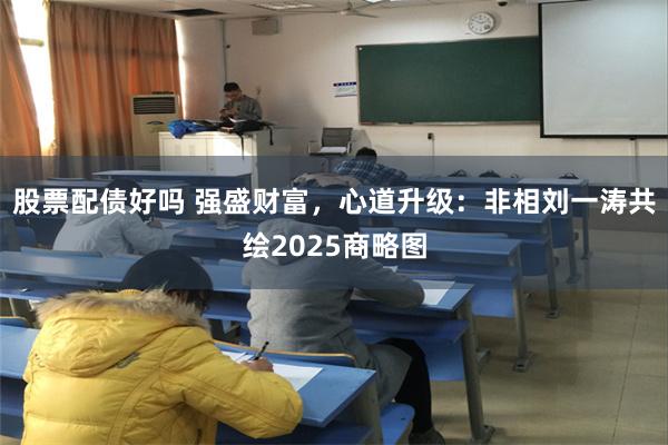 股票配债好吗 强盛财富，心道升级：非相刘一涛共绘2025商略图