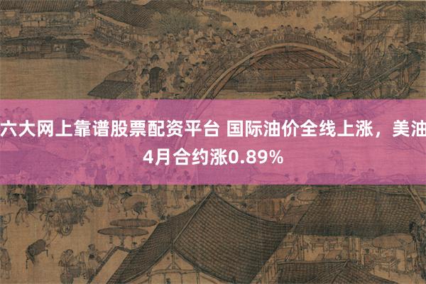 六大网上靠谱股票配资平台 国际油价全线上涨，美油4月合约涨0.89%