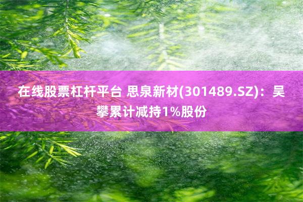 在线股票杠杆平台 思泉新材(301489.SZ)：吴攀累计减持1%股份