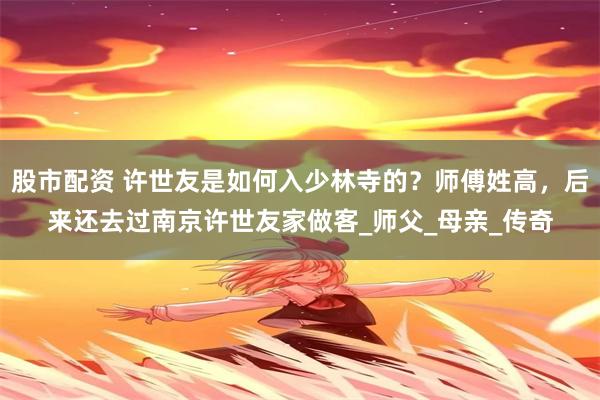 股市配资 许世友是如何入少林寺的？师傅姓高，后来还去过南京许世友家做客_师父_母亲_传奇