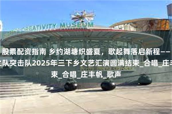 股票配资指南 乡约湖塘织盛夏，歌起舞落启新程——启航·梦之队突击队2025年三下乡文艺汇演圆满结束_合唱_庄丰帆_歌声