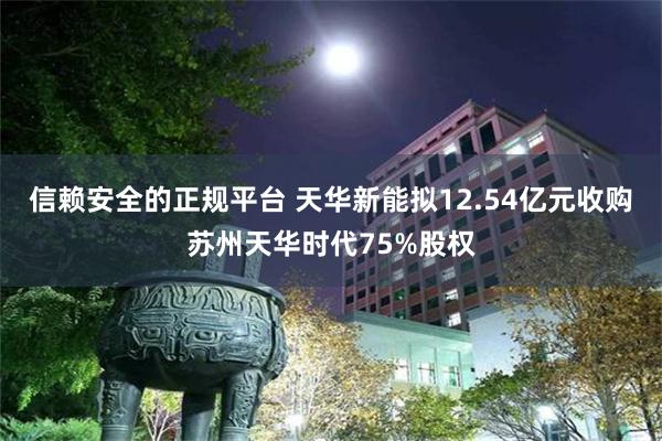 信赖安全的正规平台 天华新能拟12.54亿元收购苏州天华时代75%股权