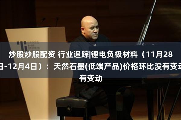 炒股炒股配资 行业追踪|锂电负极材料（11月28日-12月4日）：天然石墨(低端产品)价格环比没有变动