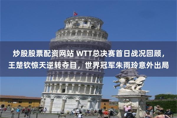 炒股股票配资网站 WTT总决赛首日战况回顾，王楚钦惊天逆转夺目，世界冠军朱雨玲意外出局